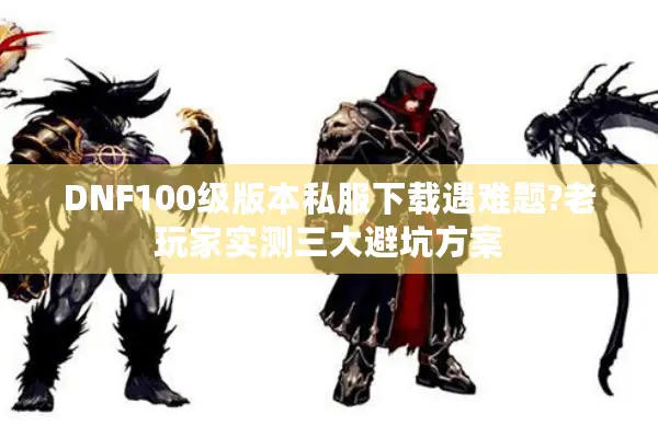 DNF100级版本私服下载遇难题?老玩家实测三大避坑方案