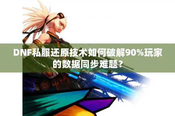 DNF私服还原技术如何破解90%玩家的数据同步难题？