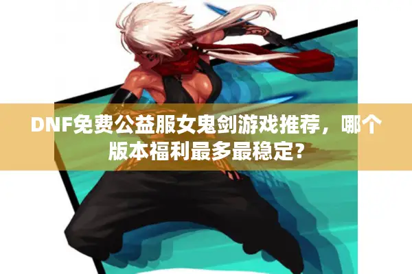 DNF免费公益服女鬼剑游戏推荐，哪个版本福利最多最稳定？