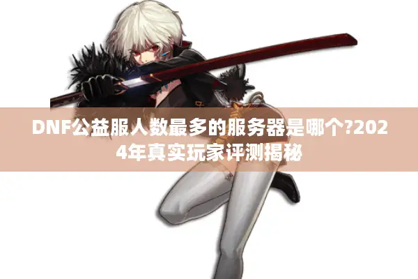 DNF公益服人数最多的服务器是哪个?2024年真实玩家评测揭秘