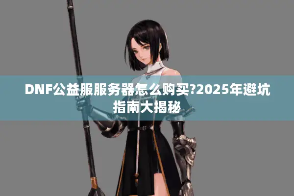 DNF公益服服务器怎么购买?2025年避坑指南大揭秘