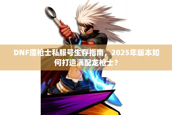DNF魔枪士私服号生存指南，2025年版本如何打造满配龙枪士？