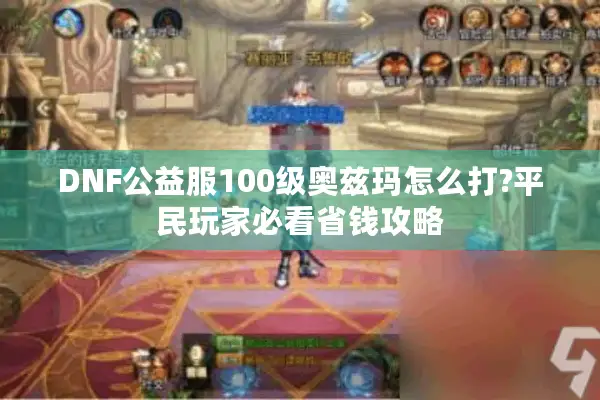 DNF公益服100级奥兹玛怎么打?平民玩家必看省钱攻略