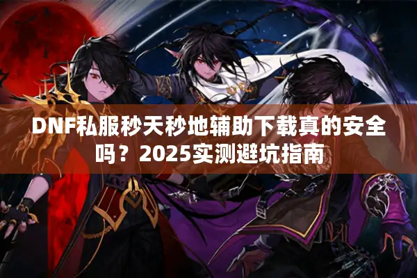 DNF私服秒天秒地辅助下载真的安全吗？2025实测避坑指南
