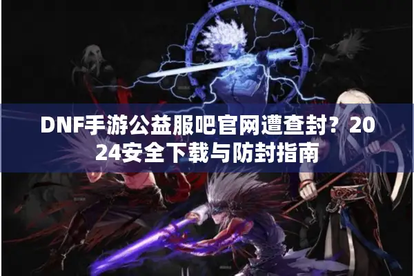 DNF手游公益服吧官网遭查封？2024安全下载与防封指南