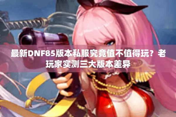 最新DNF85版本私服究竟值不值得玩？老玩家实测三大版本差异