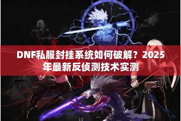 DNF私服封挂系统如何破解？2025年最新反侦测技术实测