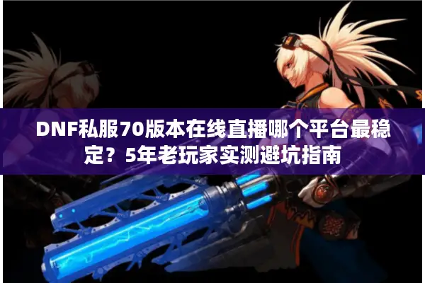 DNF私服70版本在线直播哪个平台最稳定？5年老玩家实测避坑指南