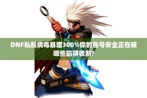 DNF私服病毒暴增300%你的账号安全正在被哪些陷阱收割?