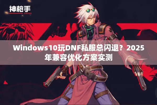 Windows10玩DNF私服总闪退？2025年兼容优化方案实测
