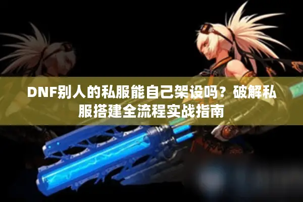 DNF别人的私服能自己架设吗？破解私服搭建全流程实战指南