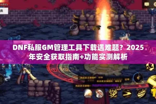 DNF私服GM管理工具下载遇难题？2025年安全获取指南+功能实测解析