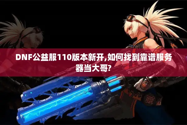 DNF公益服110版本新开,如何找到靠谱服务器当大哥?