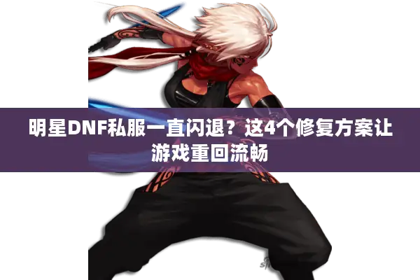 明星DNF私服一直闪退？这4个修复方案让游戏重回流畅