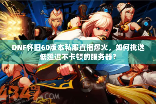 DNF怀旧60版本私服直播爆火，如何挑选低延迟不卡顿的服务器？