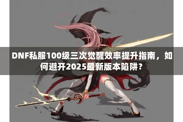 DNF私服100级三次觉醒效率提升指南，如何避开2025最新版本陷阱？