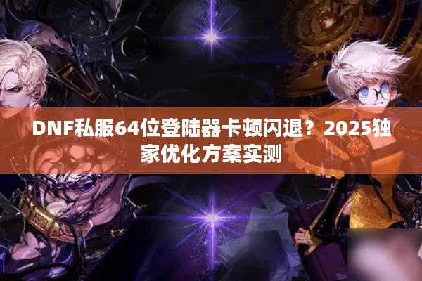 DNF私服64位登陆器卡顿闪退？2025独家优化方案实测