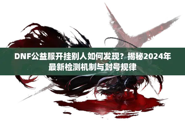 DNF公益服开挂别人如何发现？揭秘2024年最新检测机制与封号规律