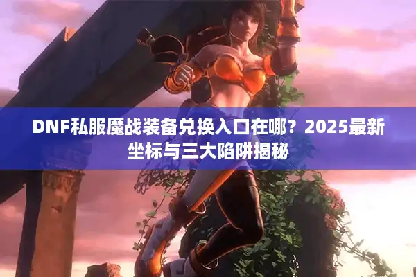 DNF私服魔战装备兑换入口在哪？2025最新坐标与三大陷阱揭秘