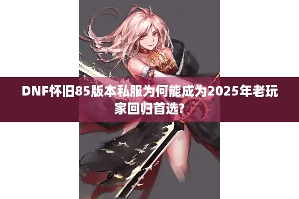 DNF怀旧85版本私服为何能成为2025年老玩家回归首选?