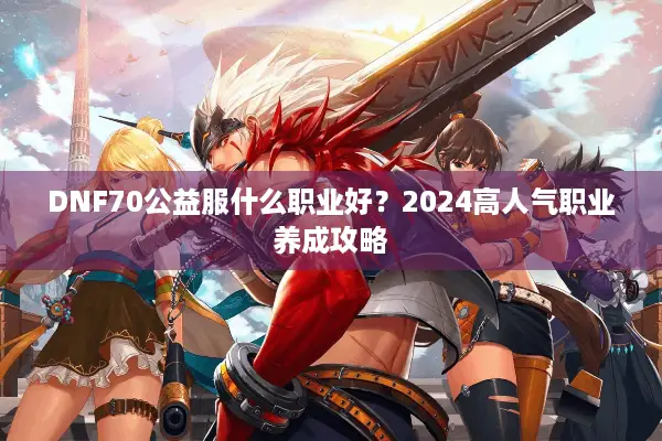 DNF70公益服什么职业好？2024高人气职业养成攻略