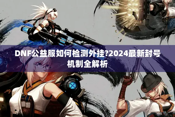 DNF公益服如何检测外挂?2024最新封号机制全解析