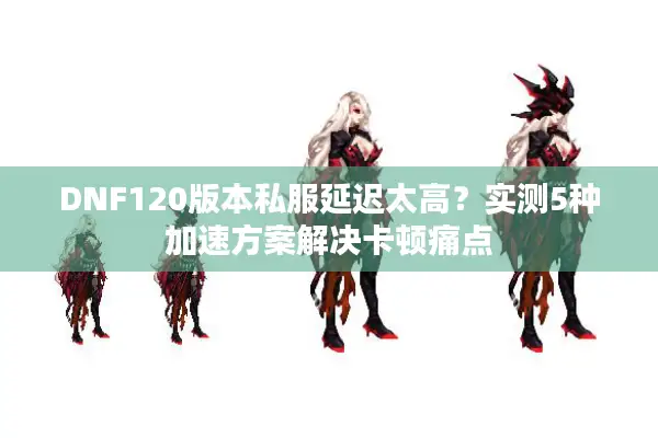 DNF120版本私服延迟太高？实测5种加速方案解决卡顿痛点