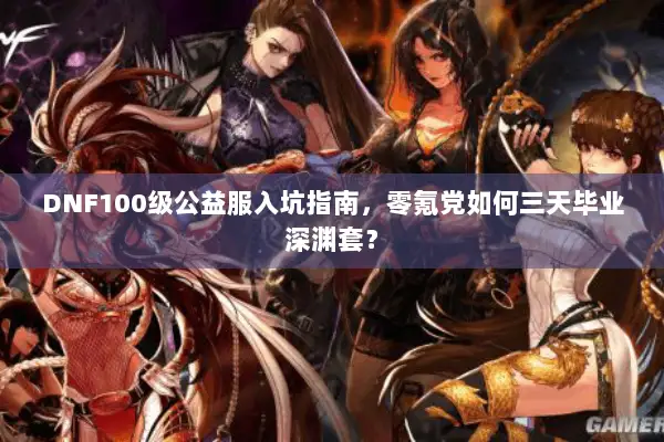 DNF100级公益服入坑指南，零氪党如何三天毕业深渊套？