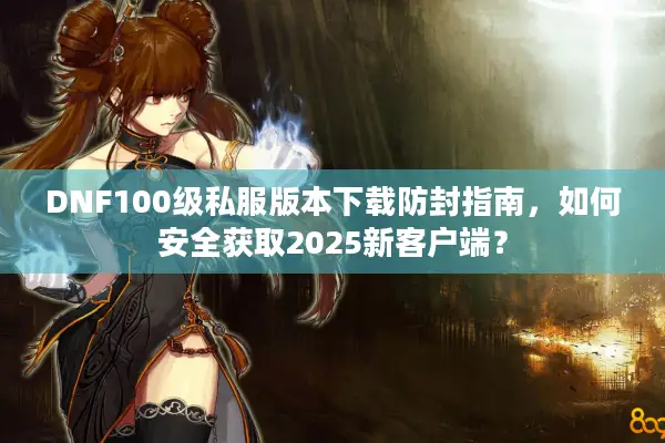 DNF100级私服版本下载防封指南，如何安全获取2025新客户端？