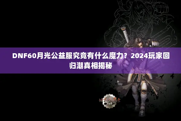 DNF60月光公益服究竟有什么魔力？2024玩家回归潮真相揭秘