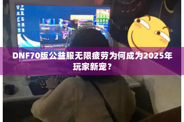 DNF70版公益服无限疲劳为何成为2025年玩家新宠？