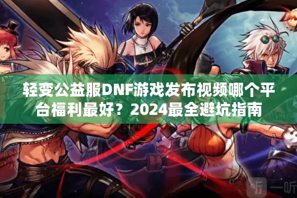 轻变公益服DNF游戏发布视频哪个平台福利最好？2024最全避坑指南