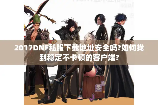 2017DNF私服下载地址安全吗?如何找到稳定不卡顿的客户端?