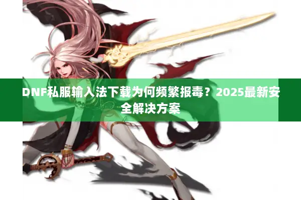 DNF私服输入法下载为何频繁报毒？2025最新安全解决方案