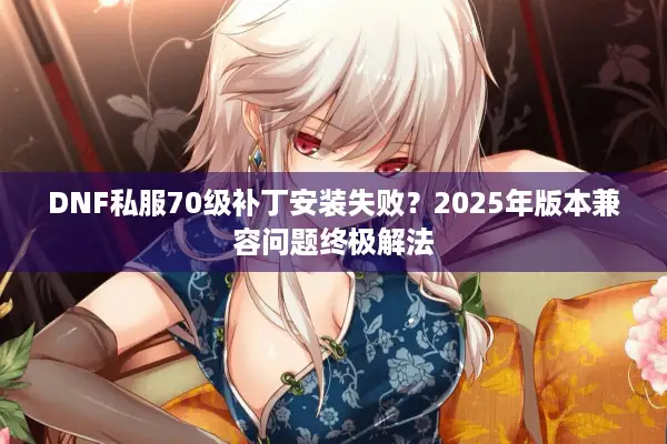 DNF私服70级补丁安装失败？2025年版本兼容问题终极解法