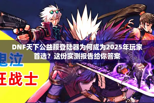 DNF天下公益服登陆器为何成为2025年玩家首选？这份实测报告给你答案