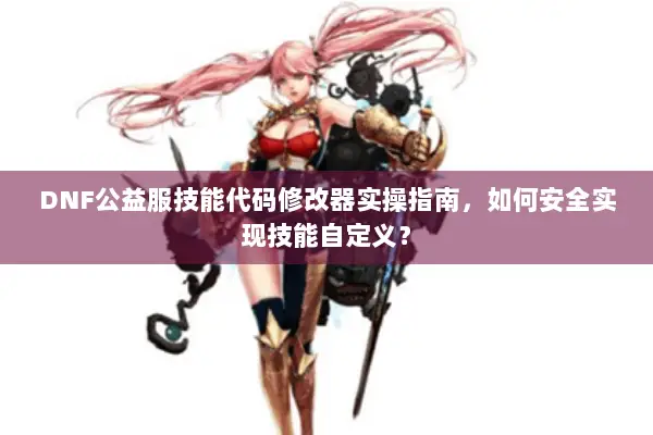 DNF公益服技能代码修改器实操指南，如何安全实现技能自定义？