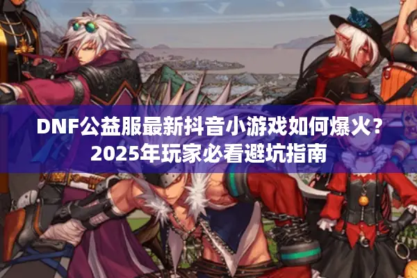 DNF公益服最新抖音小游戏如何爆火？2025年玩家必看避坑指南