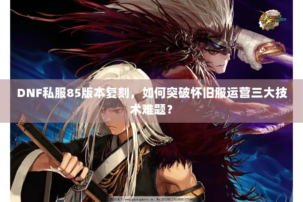 DNF私服85版本复刻，如何突破怀旧服运营三大技术难题？
