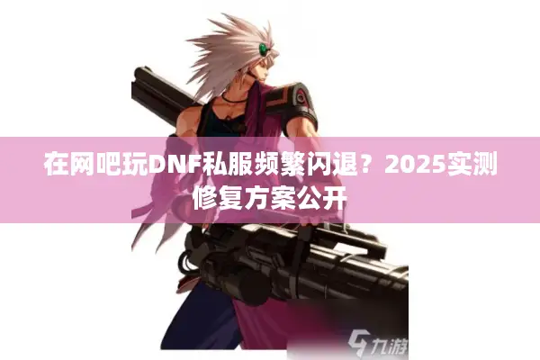 在网吧玩DNF私服频繁闪退？2025实测修复方案公开