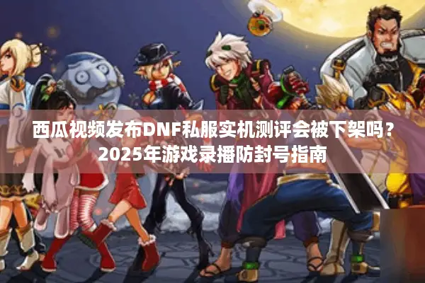 西瓜视频发布DNF私服实机测评会被下架吗？2025年游戏录播防封号指南