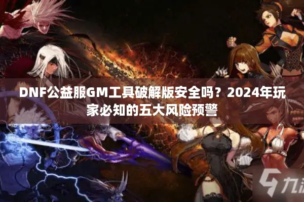 DNF公益服GM工具破解版安全吗？2024年玩家必知的五大风险预警