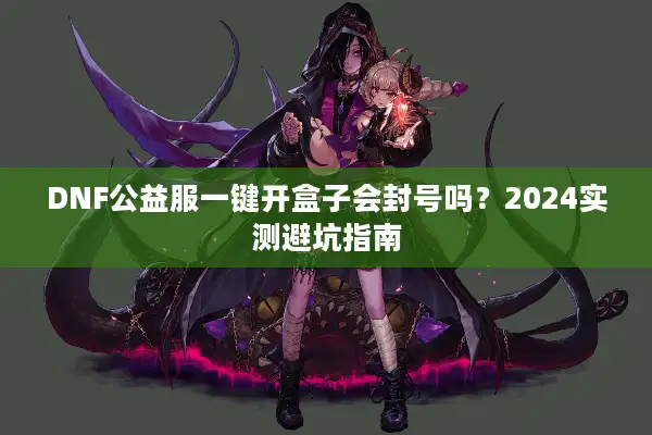 DNF公益服一键开盒子会封号吗？2024实测避坑指南