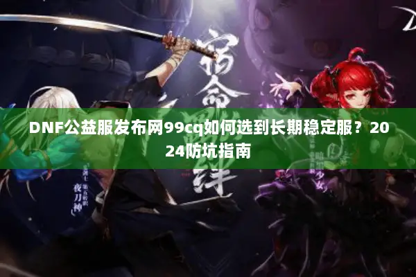 DNF公益服发布网99cq如何选到长期稳定服？2024防坑指南