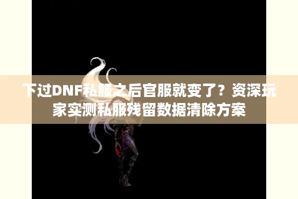 下过DNF私服之后官服就变了？资深玩家实测私服残留数据清除方案