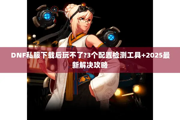 DNF私服下载后玩不了?3个配置检测工具+2025最新解决攻略