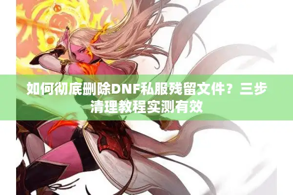 如何彻底删除DNF私服残留文件？三步清理教程实测有效