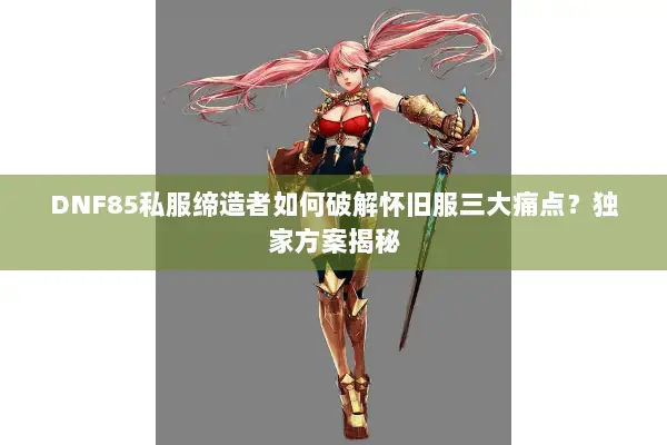 DNF85私服缔造者如何破解怀旧服三大痛点？独家方案揭秘