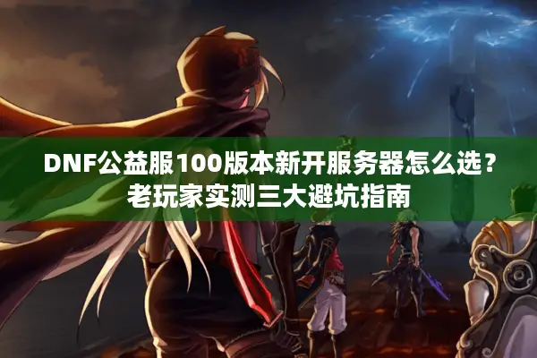 DNF公益服100版本新开服务器怎么选？老玩家实测三大避坑指南