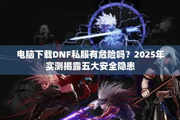 电脑下载DNF私服有危险吗？2025年实测揭露五大安全隐患